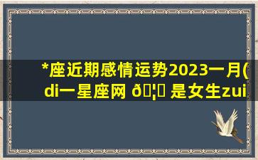 *
座近期感情运势2023一月(di一
星座网 🦈 是女生zui
爱的权威星座网 🐋 )